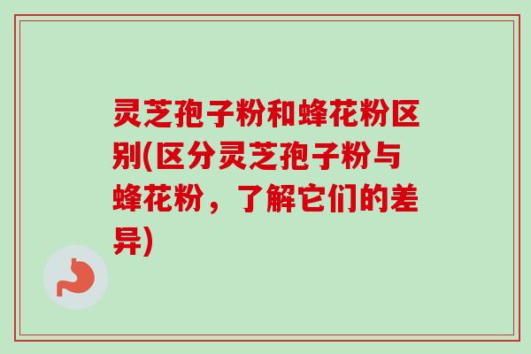 灵芝孢子粉和蜂花粉区别(区分灵芝孢子粉与蜂花粉，了解它们的差异)