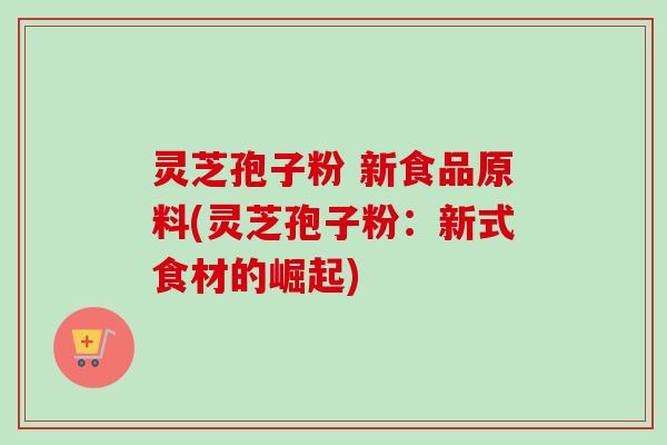 灵芝孢子粉 新食品原料(灵芝孢子粉：新式食材的崛起)