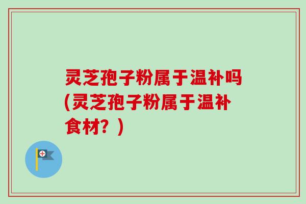 灵芝孢子粉属于温补吗(灵芝孢子粉属于温补食材？)