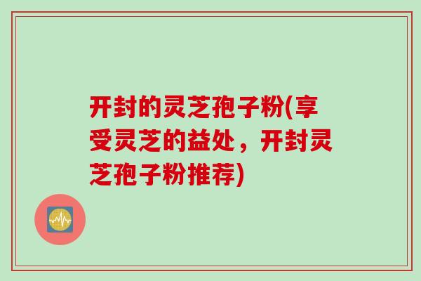 开封的灵芝孢子粉(享受灵芝的益处，开封灵芝孢子粉推荐)