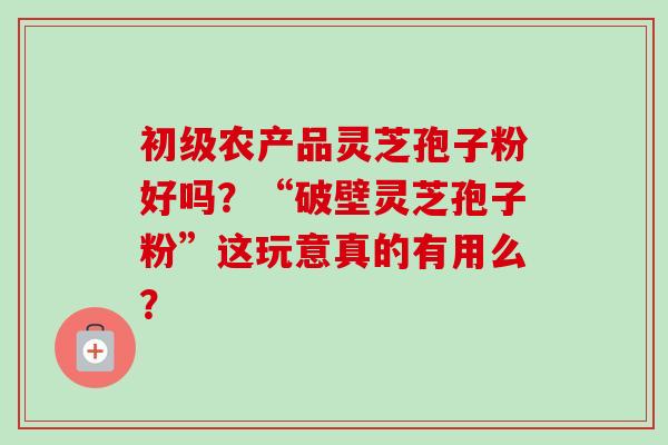 初级农产品灵芝孢子粉好吗？“破壁灵芝孢子粉”这玩意真的有用么？
