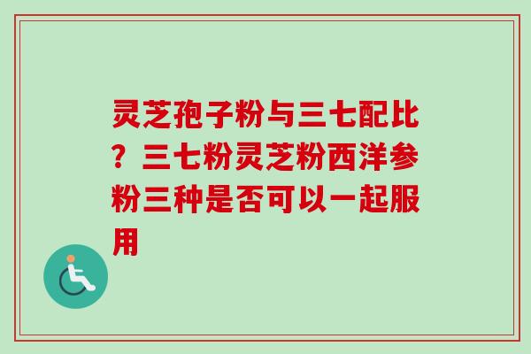 灵芝孢子粉与三七配比？三七粉灵芝粉西洋参粉三种是否可以一起服用