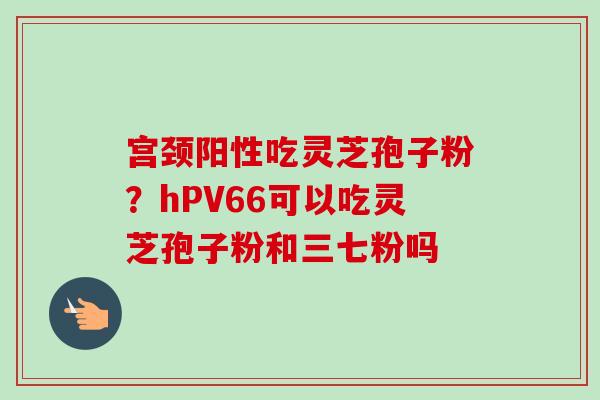 宫颈阳性吃灵芝孢子粉？hPV66可以吃灵芝孢子粉和三七粉吗