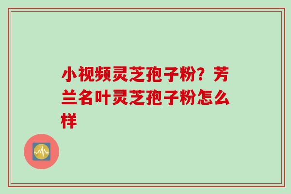 小视频灵芝孢子粉？芳兰名叶灵芝孢子粉怎么样