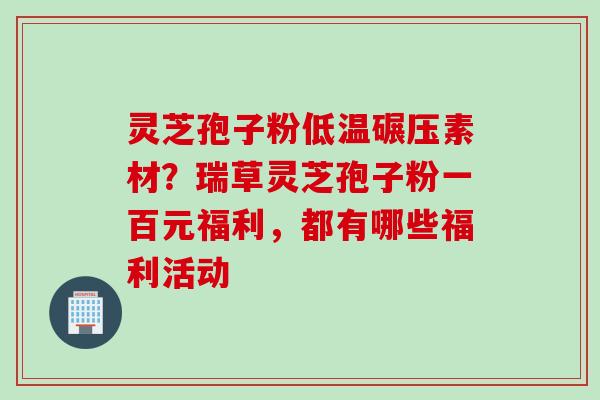 灵芝孢子粉低温碾压素材？瑞草灵芝孢子粉一百元福利，都有哪些福利活动