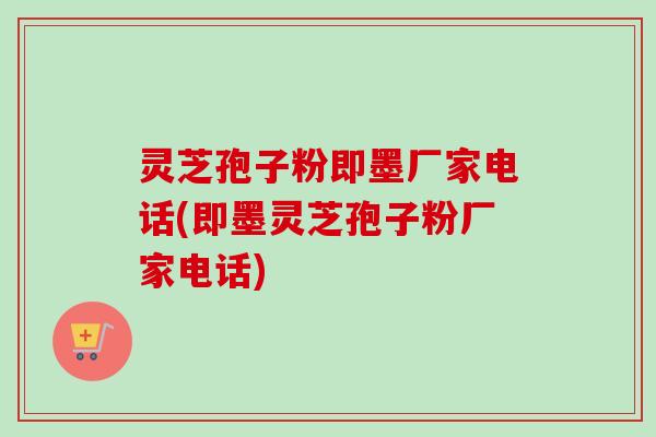 灵芝孢子粉即墨厂家电话(即墨灵芝孢子粉厂家电话)