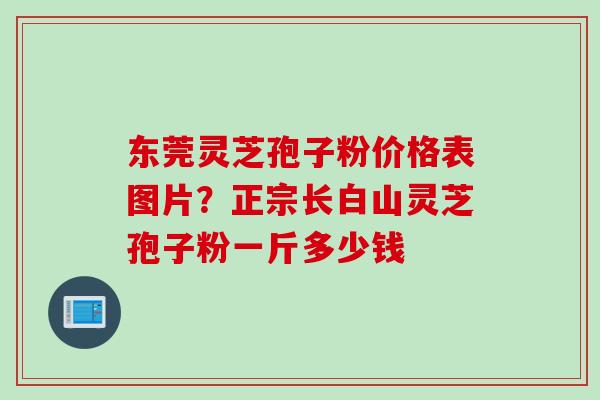 东莞灵芝孢子粉价格表图片?正宗长白山灵芝孢子粉一斤多少钱