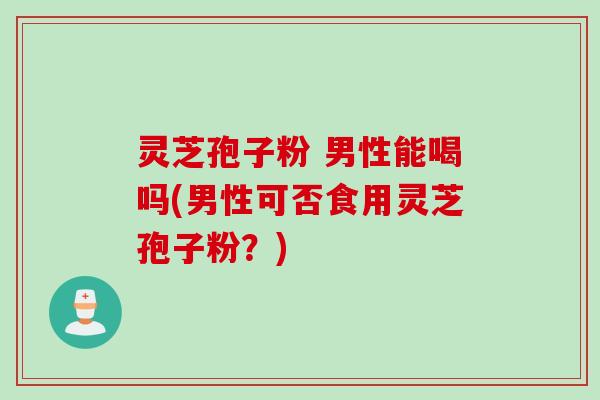 灵芝孢子粉 男性能喝吗(男性可否食用灵芝孢子粉？)