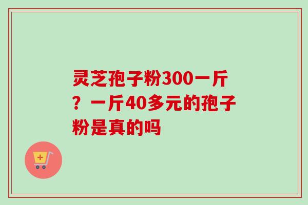 灵芝孢子粉300一斤？一斤40多元的孢子粉是真的吗