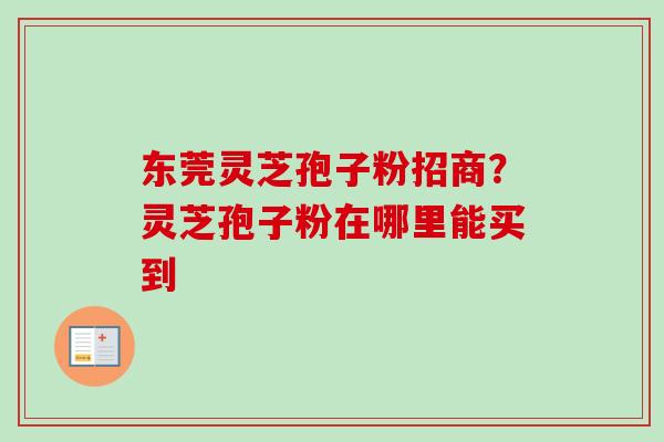 东莞灵芝孢子粉招商？灵芝孢子粉在哪里能买到
