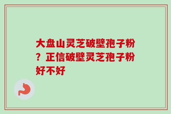大盘山灵芝破壁孢子粉？正信破壁灵芝孢子粉好不好