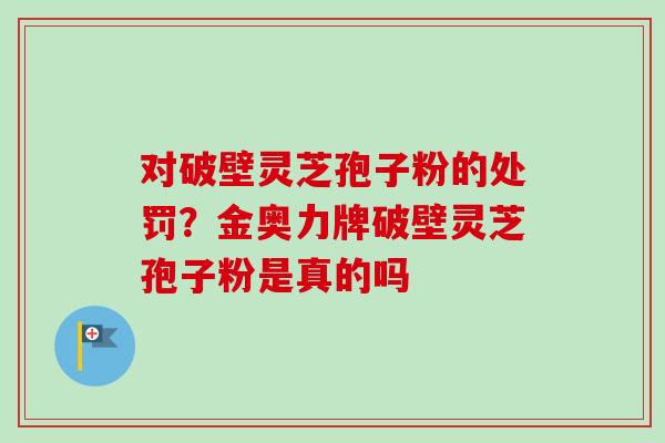 对破壁灵芝孢子粉的处罚？金奥力牌破壁灵芝孢子粉是真的吗