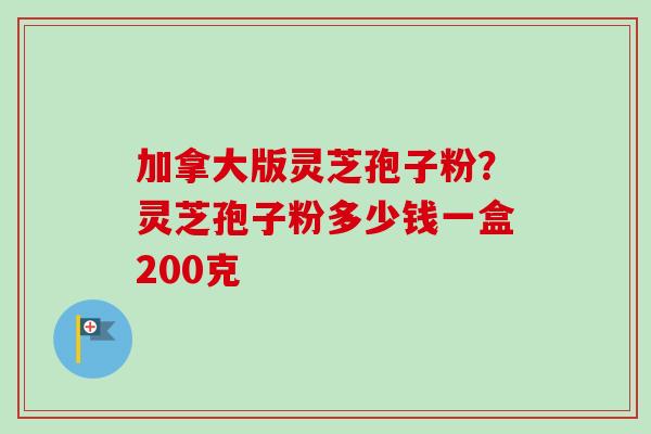 加拿大版灵芝孢子粉？灵芝孢子粉多少钱一盒200克