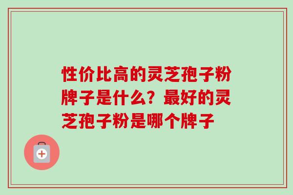 性价比高的灵芝孢子粉牌子是什么？最好的灵芝孢子粉是哪个牌子