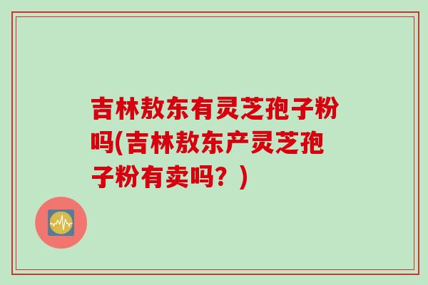 吉林敖东有灵芝孢子粉吗(吉林敖东产灵芝孢子粉有卖吗？)