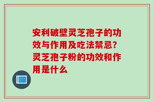 安利破壁灵芝孢子的功效与作用及吃法禁忌？灵芝孢子粉的功效和作用是什么