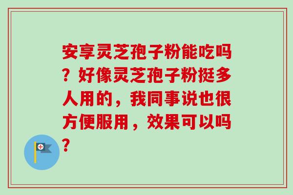 安享灵芝孢子粉能吃吗？好像灵芝孢子粉挺多人用的，我同事说也很方便服用，效果可以吗？