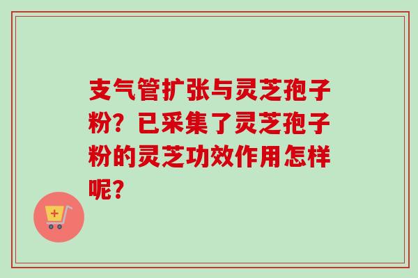 支气管扩张与灵芝孢子粉?已采集了灵芝孢子粉的灵芝功效作用怎样呢?