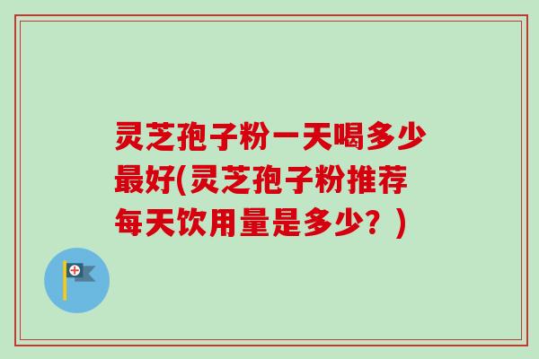 灵芝孢子粉一天喝多少好(灵芝孢子粉推荐每天饮用量是多少？)