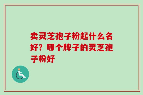 卖灵芝孢子粉起什么名好？哪个牌子的灵芝孢子粉好