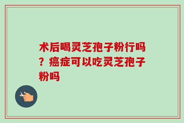 术后喝灵芝孢子粉行吗？癌症可以吃灵芝孢子粉吗