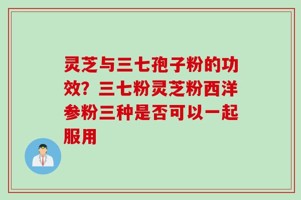 灵芝与三七孢子粉的功效？三七粉灵芝粉西洋参粉三种是否可以一起服用