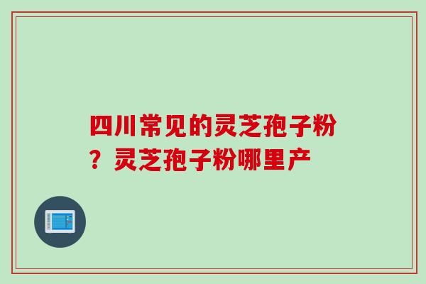 四川常见的灵芝孢子粉？灵芝孢子粉哪里产