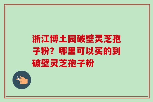 浙江博土园破壁灵芝孢子粉？哪里可以买的到破壁灵芝孢子粉