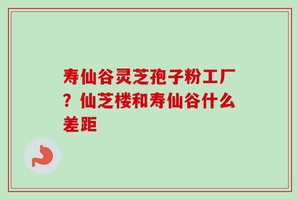寿仙谷灵芝孢子粉工厂？仙芝楼和寿仙谷什么差距