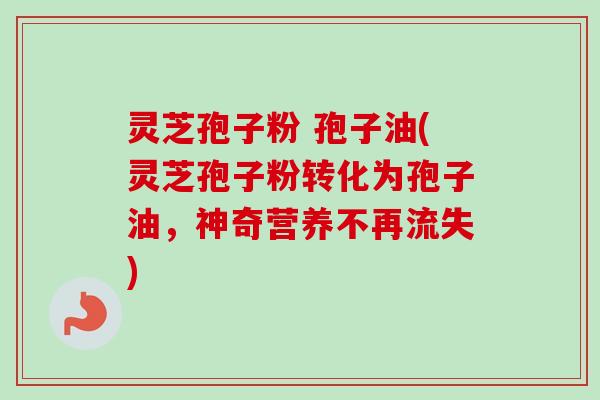 灵芝孢子粉 孢子油(灵芝孢子粉转化为孢子油，神奇营养不再流失)