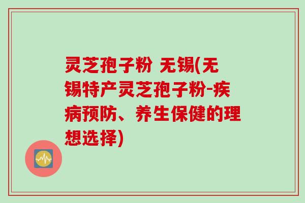 灵芝孢子粉 无锡(无锡特产灵芝孢子粉-疾病预防、养生保健的理想选择)