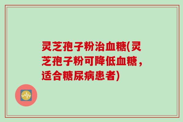 灵芝孢子粉治血糖(灵芝孢子粉可降低血糖，适合糖尿病患者)