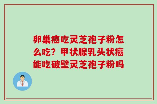 卵巢吃灵芝孢子粉怎么吃？乳头状能吃破壁灵芝孢子粉吗