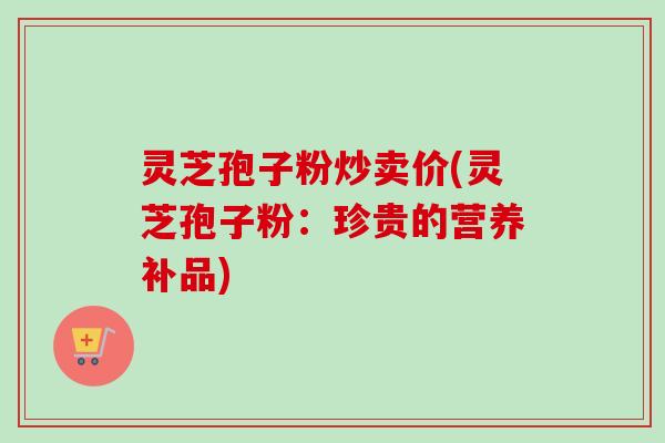 灵芝孢子粉炒卖价(灵芝孢子粉：珍贵的营养补品)