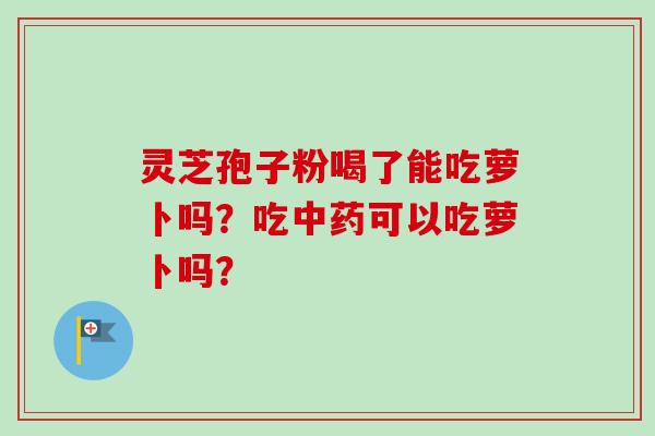 灵芝孢子粉喝了能吃萝卜吗？吃中药可以吃萝卜吗？