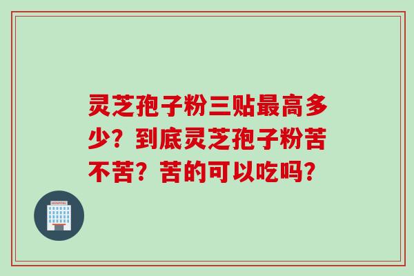灵芝孢子粉三贴最高多少？到底灵芝孢子粉苦不苦？苦的可以吃吗？