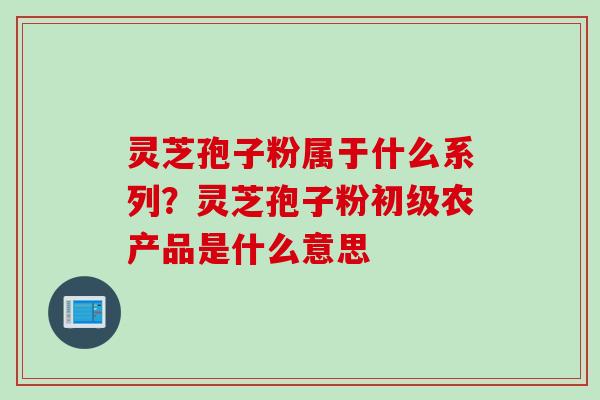 灵芝孢子粉属于什么系列？灵芝孢子粉初级农产品是什么意思