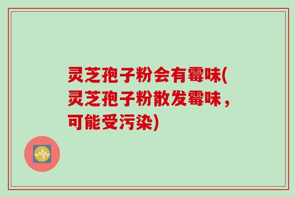 灵芝孢子粉会有霉味(灵芝孢子粉散发霉味，可能受污染)