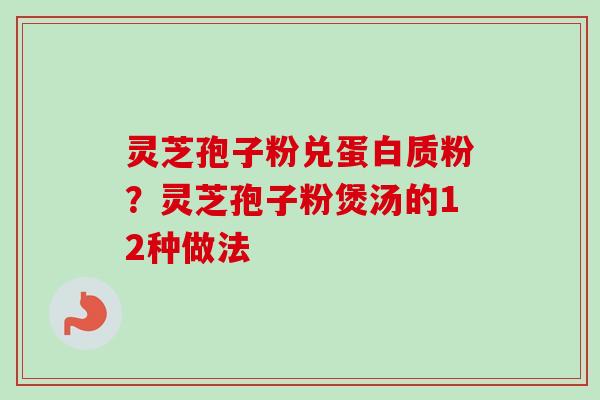 灵芝孢子粉兑蛋白质粉？灵芝孢子粉煲汤的12种做法