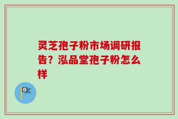 灵芝孢子粉市场调研报告？泓品堂孢子粉怎么样