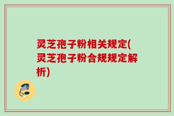 灵芝孢子粉相关规定(灵芝孢子粉合规规定解析)