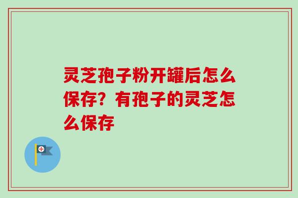 灵芝孢子粉开罐后怎么保存？有孢子的灵芝怎么保存