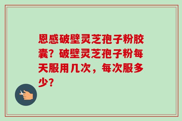 恩感破壁灵芝孢子粉胶囊？破壁灵芝孢子粉每天服用几次，每次服多少？
