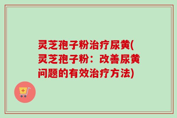 灵芝孢子粉治疗尿黄(灵芝孢子粉：改善尿黄问题的有效治疗方法)