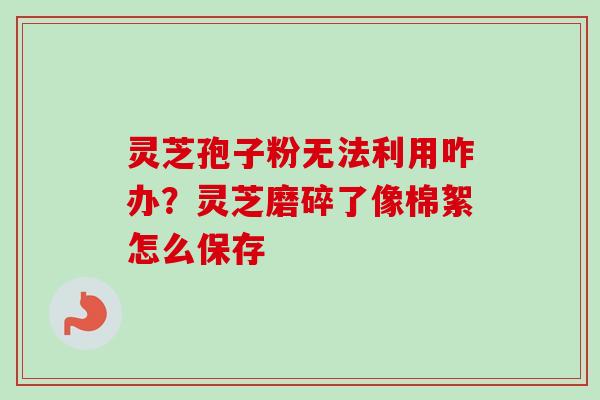 灵芝孢子粉无法利用咋办？灵芝磨碎了像棉絮怎么保存