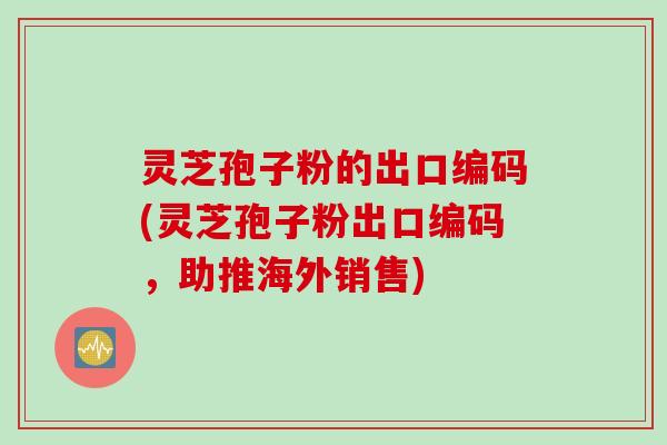 灵芝孢子粉的出口编码(灵芝孢子粉出口编码，助推海外销售)