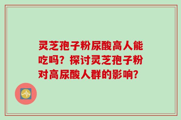 灵芝孢子粉尿酸高人能吃吗？探讨灵芝孢子粉对高尿酸人群的影响？