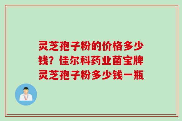 灵芝孢子粉的价格多少钱？佳尔科药业菌宝牌灵芝孢子粉多少钱一瓶