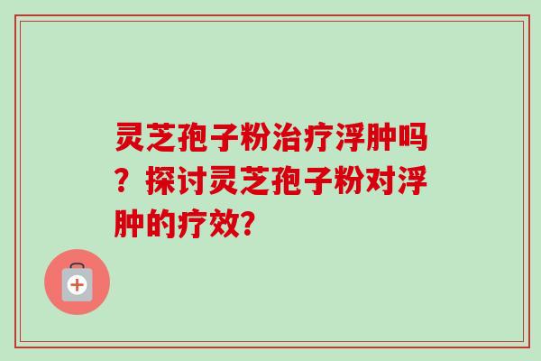 灵芝孢子粉浮肿吗？探讨灵芝孢子粉对浮肿的疗效？