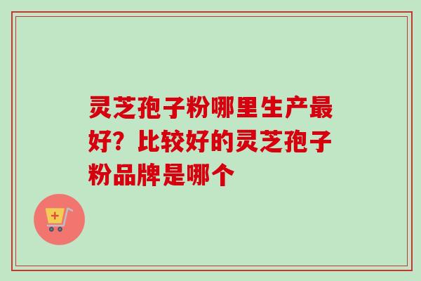 灵芝孢子粉哪里生产好？比较好的灵芝孢子粉品牌是哪个